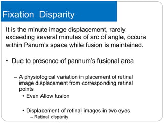 Fixation Disparity
It is the minute image displacement, rarely
exceeding several minutes of arc of angle, occurs
within Panum’s space while fusion is maintained.
• Due to presence of pannum’s fusional area
– A physiological variation in placement of retinal
image displacement from corresponding retinal
points
• Even Allow fusion
• Displacement of retinal images in two eyes
– Retinal disparity
 