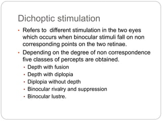 Dichoptic stimulation
• Refers to different stimulation in the two eyes
which occurs when binocular stimuli fall on non
corresponding points on the two retinae.
• Depending on the degree of non correspondence
five classes of percepts are obtained.
• Depth with fusion
• Depth with diplopia
• Diplopia without depth
• Binocular rivalry and suppression
• Binocular lustre.
 