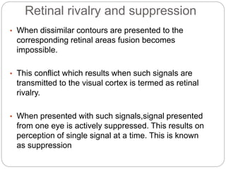 Retinal rivalry and suppression
• When dissimilar contours are presented to the
corresponding retinal areas fusion becomes
impossible.
• This conflict which results when such signals are
transmitted to the visual cortex is termed as retinal
rivalry.
• When presented with such signals,signal presented
from one eye is actively suppressed. This results on
perception of single signal at a time. This is known
as suppression
 