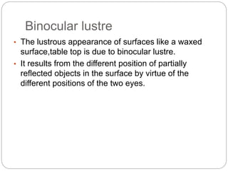 Binocular lustre
• The lustrous appearance of surfaces like a waxed
surface,table top is due to binocular lustre.
• It results from the different position of partially
reflected objects in the surface by virtue of the
different positions of the two eyes.
 