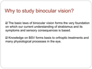 Why to study binocular vision?
The basic laws of binocular vision forms the very foundation
on which our current understanding of strabismus and its
symptoms and sensory consequences is based.
Knowledge on BSV forms basis to orthoptic treatments and
many physiological processes in the eye.
 