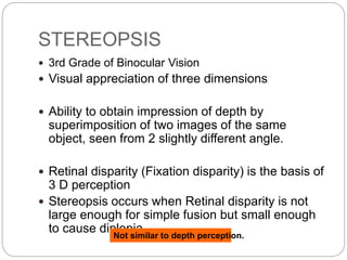 STEREOPSIS
 3rd Grade of Binocular Vision
 Visual appreciation of three dimensions
 Ability to obtain impression of depth by
superimposition of two images of the same
object, seen from 2 slightly different angle.
 Retinal disparity (Fixation disparity) is the basis of
3 D perception
 Stereopsis occurs when Retinal disparity is not
large enough for simple fusion but small enough
to cause diplopiaNot similar to depth perception.
 