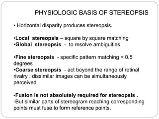 PHYSIOLOGIC BASIS OF STEREOPSIS
• Horizontal disparity produces stereopsis.
•Local stereopsis – square by square matching
•Global stereopsis - to resolve ambiguities
•Fine stereopsis - specific pattern matching < 0.5
degrees
•Coarse stereopsis - act beyond the range of retinal
rivalry , dissimilar images can be simultaneously
perceived
-Fusion is not absolutely required for stereopsis .
-But similar parts of stereogram reaching corresponding
points must fuse to form reference points.
 