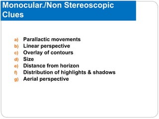Monocular./Non Stereoscopic
Clues
a) Parallactic movements
b) Linear perspective
c) Overlay of contours
d) Size
e) Distance from horizon
f) Distribution of highlights & shadows
g) Aerial perspective
 