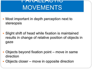 PARALLACTIC
MOVEMENTS
 Most important in depth perception next to
stereopsis
 Slight shift of head while fixation is maintained
results in change of relative position of objects in
gaze
 Objects beyond fixation point – move in same
direction
 Objects closer – move in opposite direction
 