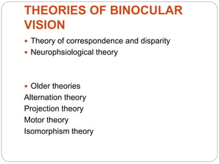 THEORIES OF BINOCULAR
VISION
 Theory of correspondence and disparity
 Neurophsiological theory
 Older theories
Alternation theory
Projection theory
Motor theory
Isomorphism theory
 