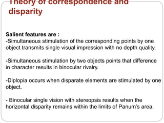 Theory of correspondence and
disparity
Salient features are :
-Simultaneous stimulation of the corresponding points by one
object transmits single visual impression with no depth quality.
-Simultaneous stimulation by two objects points that difference
in character results in binocular rivalry.
-Diplopia occurs when disparate elements are stimulated by one
object.
- Binocular single vision with stereopsis results when the
horizontal disparity remains within the limits of Panum’s area.
 