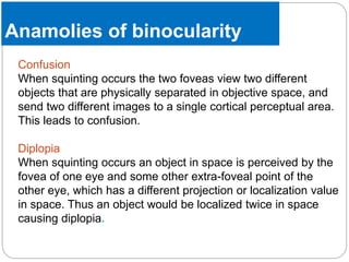 Anamolies of binocularity
Confusion
When squinting occurs the two foveas view two different
objects that are physically separated in objective space, and
send two different images to a single cortical perceptual area.
This leads to confusion.
Diplopia
When squinting occurs an object in space is perceived by the
fovea of one eye and some other extra-foveal point of the
other eye, which has a different projection or localization value
in space. Thus an object would be localized twice in space
causing diplopia.
 