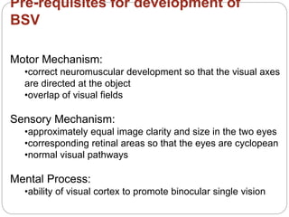 Pre-requisites for development of
BSV
Motor Mechanism:
•correct neuromuscular development so that the visual axes
are directed at the object
•overlap of visual fields
Sensory Mechanism:
•approximately equal image clarity and size in the two eyes
•corresponding retinal areas so that the eyes are cyclopean
•normal visual pathways
Mental Process:
•ability of visual cortex to promote binocular single vision
 