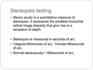 Stereopsis testing
 Stereo acuity is a quantitative measure of
stereopsis, it represents the smallest horizontal
retinal image disparity that give rise to a
sensation of depth.
 Stereopsis is measured in seconds of arc.
 1degree=60minutes of arc, 1minute=60seconds
of arc.
 Normal stereoacuity= <60seconds of arc.
 