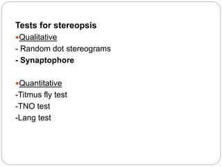 Tests for stereopsis
Qualitative
- Random dot stereograms
- Synaptophore
Quantitative
-Titmus fly test
-TNO test
-Lang test
 