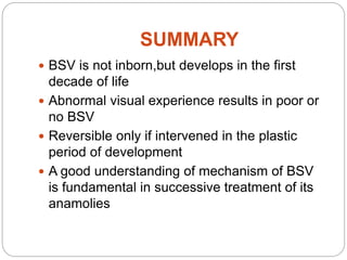 SUMMARY
 BSV is not inborn,but develops in the first
decade of life
 Abnormal visual experience results in poor or
no BSV
 Reversible only if intervened in the plastic
period of development
 A good understanding of mechanism of BSV
is fundamental in successive treatment of its
anamolies
 