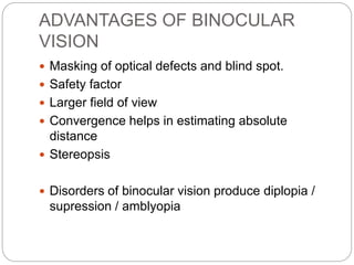 ADVANTAGES OF BINOCULAR
VISION
 Masking of optical defects and blind spot.
 Safety factor
 Larger field of view
 Convergence helps in estimating absolute
distance
 Stereopsis
 Disorders of binocular vision produce diplopia /
supression / amblyopia
 