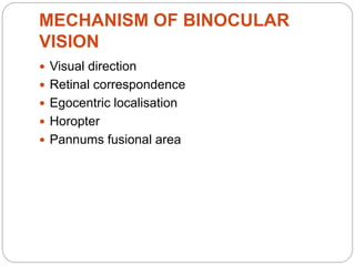 MECHANISM OF BINOCULAR
VISION
 Visual direction
 Retinal correspondence
 Egocentric localisation
 Horopter
 Pannums fusional area
 