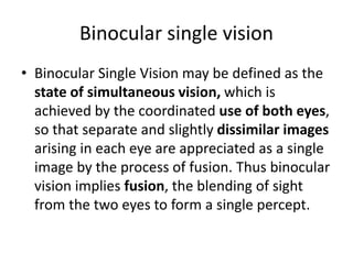 Binocular single vision
• Binocular Single Vision may be defined as the
state of simultaneous vision, which is
achieved by the coordinated use of both eyes,
so that separate and slightly dissimilar images
arising in each eye are appreciated as a single
image by the process of fusion. Thus binocular
vision implies fusion, the blending of sight
from the two eyes to form a single percept.
 