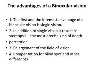 The advantages of a Binocular vision
• 1. The first and the foremost advantage of a
binocular vision is single vision.
• 2. In addition to single vision it results in
stereopsis – the most precise kind of depth
• perception
• 3. Enlargement of the field of vision
• 4. Compensation for blind spot and other
differences
 