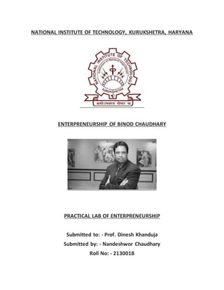 NATIONAL INSTITUTE OF TECHNOLOGY, KURUKSHETRA, HARYANA
ENTERPRENEURSHIP OF BINOD CHAUDHARY
PRACTICAL LAB OF ENTERPRENEURSHIP
Submitted to: - Prof. Dinesh Khanduja
Submitted by: - Nandeshwor Chaudhary
Roll No: - 2130018
 