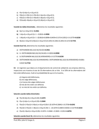 Prof.:MSc. Julio R. Vargas A. Página 4
a) P(x=5)=b(x=5,n=10,p=0.5)
b) P(X≥1)=1-P(X<1)=1-P(X=0)=1-b(x=0,n=10,p=0.5).
c) P(X≥5)=1-P(X<5)=1-P(X≤4)=1-B(x≤4,n=10,p=0.5).
d) P(3≤x≤6)= B(x≤6;n=10,p=0.5)-B(x≤2;n=10,p=0.5)
Usando las tablas binomiales, obtenemos los resultados siguientes:
a) b(x=5,n=10,p=0.5)= 0.2461
b) 1-b(x=0,n=10,p=0.5)= 1 – 0.0010= 0.9990
c) 1-B(x≤4,n=10,p=0.5)= 1 –[0.0010+0.0098+0.0439+0.1172+0.2051]=1-0.3770=0.6230
d) B(x≤6;n=10,p=0.5)-B(x≤2;n=10,p=0.5)=0.2051+0.2461+0.2051+0.1172=0.7735
Usando Excel 10, obtenemos los resultados siguientes:
a) DISTR.BINOM.N(5,10,0.50,FALSO)=0.2461
b) 1 - DISTR.BINOM.N(0,10,0.50,FALSO)=1-0.0010=0.9990
c) 1- DISTR.BINOM.N(4,10,0.50,VERDADERO)=1-0.3770=0.6230
d) DISTR.BINOM.N(6,10,0.50,VERDADERO)- DISTR.BINOM.N(2,10,0.50,VERDADERO)=0.8281-
0.0547=0.7734
E2. Un ingeniero que labora en el departamento de control de calidad de una empresa eléctrica,
inspecciona una muestra al azar de 10 alternadores de un lote. Si el 20% de los alternadores del
lote están defectuosos. Cuál es la probabilidad de que en la muestra,
a) ninguno esté defectuoso,
b) uno salga defectuoso,
c) al menos dos salgan defectuosos
d) más de tres estén con defectos
e) no más de tres estén con defectos.
Solución usando tablas binomiales:
a) P(x=0)=b(x=0;n=10,p=0.20)= 0.1074
b) P(x=1)=b(x=1;n=10,p=0.20)= 0.2684
c) P(x≥2)=1-P(x≤1)=1-B(x≤1;n=10,p=0.20)=1-[0.1074+0.2684]=1-0.3758=0.6242
d) P(x≥3)=1-P(x≤2)= 1-B(x≤2;n=10,p=0.20)= 1 - [0.1074+0.2684+0.3020]=1-0.6778=0.3222
e) P(x≤3)= B(x≤3;n=10,p=0.20)= 0.1074 + 0.2684 + 0.3020 + 0.2013=0.8791
Solución usando Excel 10, obtenemos los resultados siguientes:
 