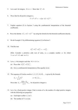 Mathematical Database

5.

Let n and r be integers, 0 ≤ n < r . Show that C = 0 .

6.

Prove that for all positive integers n,

n
r

12 + 32 + 52 +

+ (2n − 1) 2 = C32 n +1 .

7.

Explain equation (3) in Section 5 using the combinatorial interpretation of the binomial
coefficients.

8.

Prove the identity Crm 1 + Crm = Crm+1 by using the formula for the binomial coefficients directly.
−

9.

Re-do Example 5.3 by differentiating equation (1) in Section 3.

10. Find the sum
3
3
3
C0 n + C3 n + C6 n +

3n
+ C3n .

(Hint: Consider a primitive cube root of unity, i.e. a complex number ω for which
1 + ω + ω 2 = 0 and ω ≠ 1 .)

11. Let n, r, k be integers such that 0 ≤ r ≤ k ≤ n .
−
(a) Prove that CknCrk = CrnCkn− rr .

(b) Give a combinatorial interpretation of the equality in (a).

12. The sequence of Catalan numbers 1, 1, 2, 5, 14, 42, … is given by the formula
Cn =

1
2
Cn n
n +1

Prove that Cn =

n = 0, 1, 2, …

2(2n − 1)
Cn −1 for all positive integers n.
n +1

13. Let n be a fixed positive integer. Find, in terms of n, the number of n-digit positive integers
with the following two properties:
(a) Each digit is either 1, 2 or 3.
(b) The number of 1’s is even.
Page 13 of 13

 