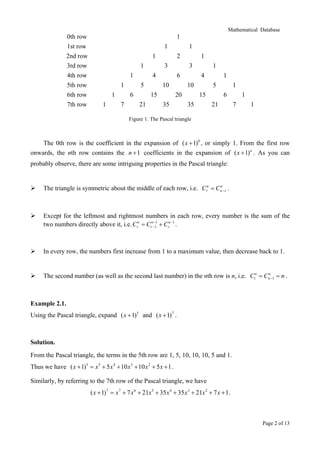 Mathematical Database

0th row
1st row
2nd row
3rd row
4th row
5th row
6th row
7th row

1
1

1

1
1
1
1
1
1

3

5

6
10

15
21

1
3

4

6
7

2

1
4

10
20

35

1
5

15
35

1
6

21

1
7

1

Figure 1: The Pascal triangle

The 0th row is the coefficient in the expansion of ( x + 1)0 , or simply 1. From the first row
onwards, the nth row contains the n + 1 coefficients in the expansion of ( x + 1) n . As you can
probably observe, there are some intriguing properties in the Pascal triangle:

The triangle is symmetric about the middle of each row, i.e. Crn = Cnn− r .

Except for the leftmost and rightmost numbers in each row, every number is the sum of the
two numbers directly above it, i.e. Crn = Crn−−11 + Crn −1 .

In every row, the numbers first increase from 1 to a maximum value, then decrease back to 1.

n
The second number (as well as the second last number) in the nth row is n, i.e. C1n = Cn −1 = n .

Example 2.1.
Using the Pascal triangle, expand ( x + 1)5 and ( x + 1)7 .

Solution.
From the Pascal triangle, the terms in the 5th row are 1, 5, 10, 10, 10, 5 and 1.
Thus we have ( x + 1)5 = x 5 + 5 x 4 + 10 x 3 + 10 x 2 + 5 x + 1 .
Similarly, by referring to the 7th row of the Pascal triangle, we have
( x + 1)7 = x 7 + 7 x 6 + 21x 5 + 35 x 4 + 35 x 3 + 21x 2 + 7 x + 1 .

Page 2 of 13

 