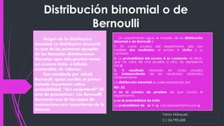 Distribución binomial o de
Bernoulli
Yanry Márquez
C.I 24.790.608
Origen de la distribución
binomial La distribución binomial
es uno de los primeros ejemplos
de las llamadas distribuciones
discretas (que solo pueden tomar
un número finito, o infinito
numerable, de valores).
Fue estudiada por Jakob
Bernoulli, quien escribió el primer
tratado importante sobre
probabilidad, “Ars conjectandi” (El
arte de pronosticar). Los Bernoulli
formaron una de las sagas de
matemáticos más importantes de la
historia
Un experimento sigue el modelo de la distribución
binomial o de Bernoulli si:
1. En cada prueba del experimento sólo son
posibles dos resultados: el suceso A (éxito) y su
contrario .
2. La probabilidad del suceso A es constante, es decir,
que no varía de una prueba a otra. Se representa
por p.
3. El resultado obtenido en cada prueba
es independiente de los resultados obtenidos
anteriormente.
La distribución binomial se suele representar por
B(n, p).
n es el número de pruebas de que consta el
experimento.
p es la probabilidad de éxito.
La probabilidad de es 1− p, y la representamos por q.
 