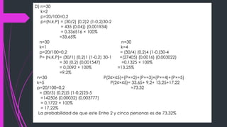 D) n=30
k=2
p=20/100=0,2
p=(N,k,P) = (30/2) (0,2)2 (1-0,2)30-2
= 435 (0,04)) (0,001934)
= 0,336516 × 100%
=33,65%
n=30 n=30
k=1 k=4
p=20/100=0,2 = (30/4) (0,2)4 (1-0,)30-4
P= (N,K,P)= (30/1) (0,2)1 (1-0,2) 30-1 =(27405) (0,0016) (0,003022)
= 30 (0,2) (0,001547) =0,1325 × 100%
= 0,0092 × 100% =13,25%
=9,2%
n=30 P(2≤×≤5)=(P×=2)+(P×=3)+(P×=4)+(P×=5)
k=5 P(2≤×≤5)= 33,65+ 9,2+ 13,25+17,22
p=20/100=0,2 =73.32
= (30/5) (0,2))5 (1-0,2)25-5
=142506 (0,00032) (0,003777)
= 0,1722 × 100%
= 17,22%
La probabilidad de que este Entre 2 y cinco personas es de 73,32%
 