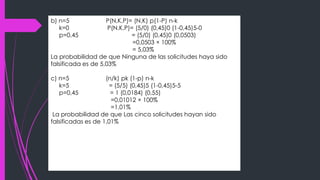 b) n=5 P(N,K,P)= (N,K) p(1-P) n-k
k=0 P(N,K,P)= (5/0) (0,45)0 (1-0,45)5-0
p=0,45 = (5/0) (0,45)0 (0,0503)
=0,0503 × 100%
= 5,03%
La probabilidad de que Ninguna de las solicitudes haya sido
falsificada es de 5,03%
c) n=5 (n/k) pk (1-p) n-k
k=5 = (5/5) (0,45)5 (1-0,45)5-5
p=0,45 = 1 (0,0184) (0,55)
=0,01012 × 100%
=1,01%
La probabilidad de que Las cinco solicitudes hayan sido
falsificadas es de 1,01%
 
