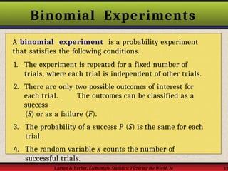 Binomial Experiments
A binomial experiment is a probability experiment
that satisfies the following conditions.
1. The experiment is repeated for a fixed number of
trials, where each trial is independent of other trials.
2. There are only two possible outcomes of interest for
each trial. The outcomes can be classified as a
success
(S) or as a failure (F).
3. The probability of a success P (S) is the same for each
trial.
4. The random variable x counts the number of
successful trials.
Larson & Farber, Elementary Statistics: Picturing the World, 3e 15
 