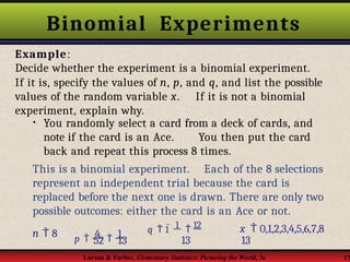 Binomial Experiments
Larson & Farber, Elementary Statistics: Picturing the World, 3e 17
Example:
Decide whether the experiment is a binomial experiment.
If it is, specify the values of n, p, and q, and list the possible
values of the random variable x. If it is not a binomial
experiment, explain why.
• You randomly select a card from a deck of cards, and
note if the card is an Ace. You then put the card
back and repeat this process 8 times.
This is a binomial experiment. Each of the 8 selections
represent an independent trial because the card is
replaced before the next one is drawn. There are only two
possible outcomes: either the card is an Ace or not.
52 13
p  4  1
n  8 q  1  1  12 x  0,1,2,3,4,5,6,7,8
13 13
 