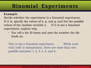 Binomial Experiments
Larson & Farber, Elementary Statistics: Picturing the World, 3e 18
Example:
Decide whether the experiment is a binomial experiment.
If it is, specify the values of n, p, and q, and list the possible
values of the random variable x. If it is not a binomial
experiment, explain why.
• You roll a die 10 times and note the number the die
lands on.
This is not a binomial experiment. While each
trial (roll) is independent, there are more than two
possible outcomes: 1, 2, 3, 4, 5, and 6.
 