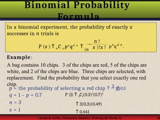 Binomial Probability
Formula
Example:
A bag contains 10 chips. 3 of the chips are red, 5 of the chips are
white, and 2 of the chips are blue. Three chips are selected, with
replacement. Find the probability that you select exactly one red
chip.
In a binomial experiment, the probability of exactly x
successes in n trials is
n !
Larson & Farber, Elementary Statistics: Picturing the World, 3e 19
px
qn x
.
P (x )  n C x px
qn x

(n  x )!x !
10
p = the probability of selecting a red chip  3  0.3
q = 1 – p = 0.7
n = 3
x = 1
P (1)  3C1(0.3)1
(0.7)2
 3(0.3)(0.49)
 0.441
 