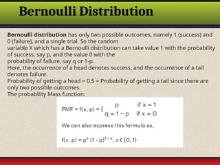 Bernoulli Distribution
Bernoulli distribution has only two possible outcomes, namely 1 (success) and
0 (failure), and a single trial. So the random
variable X which has a Bernoulli distribution can take value 1 with the probability
of success, say p, and the value 0 with the
probability of failure, say q or 1-p.
Here, the occurrence of a head denotes success, and the occurrence of a tail
denotes failure.
Probability of getting a head = 0.5 = Probability of getting a tail since there are
only two possible outcomes.
The probability Mass function:
 