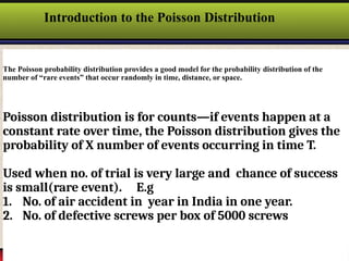 Introduction to the Poisson Distribution
The Poisson probability distribution provides a good model for the probability distribution of the
number of “rare events” that occur randomly in time, distance, or space.
Poisson distribution is for counts—if events happen at a
constant rate over time, the Poisson distribution gives the
probability of X number of events occurring in time T.
Used when no. of trial is very large and chance of success
is small(rare event). E.g
1. No. of air accident in year in India in one year.
2. No. of defective screws per box of 5000 screws
 