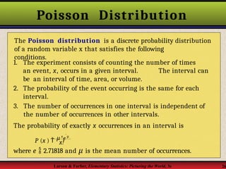 Poisson Distribution
conditions.
P (x )  μ x
e m

Larson & Farber, Elementary Statistics: Picturing the World, 3e 26
The Poisson distribution is a discrete probability distribution
of a random variable x that satisfies the following
1. The experiment consists of counting the number of times
an event, x, occurs in a given interval. The interval can
be an interval of time, area, or volume.
2. The probability of the event occurring is the same for each
interval.
3. The number of occurrences in one interval is independent of
the number of occurrences in other intervals.
The probability of exactly x occurrences in an interval is
x!
where e  2.71818 and μ is the mean number of occurrences.
 