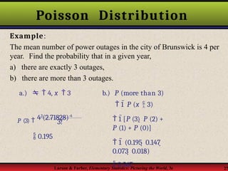 Poisson Distribution
Example:
The mean number of power outages in the city of Brunswick is 4 per
year. Find the probability that in a given year,
a) there are exactly 3 outages,
b) there are more than 3 outages.
3!
Larson & Farber, Elementary Statistics: Picturing the World, 3e 27
P (3)  43
(2.71828)-4
a.)   4, x  3
 0.195
b.) P (more than 3)
 1  P (x  3)
 1 [P (3)  P (2) +
P (1) + P (0)]
 1  (0.195  0.147 
0.073  0.018)
 0.567
 