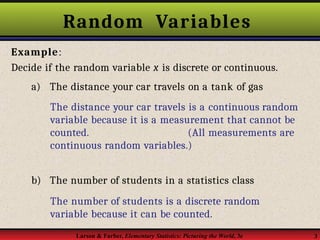 Random Variables
Larson & Farber, Elementary Statistics: Picturing the World, 3e 3
Example:
Decide if the random variable x is discrete or continuous.
a) The distance your car travels on a tank of gas
The distance your car travels is a continuous random
variable because it is a measurement that cannot be
counted. (All measurements are
continuous random variables.)
b) The number of students in a statistics class
The number of students is a discrete random
variable because it can be counted.
 