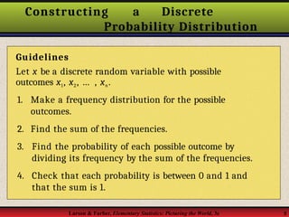 Constructing a Discrete
Probability Distribution
Guidelines
Let x be a discrete random variable with possible
outcomes x1, x2, … , xn.
1. Make a frequency distribution for the possible
outcomes.
2. Find the sum of the frequencies.
3. Find the probability of each possible outcome by
dividing its frequency by the sum of the frequencies.
4. Check that each probability is between 0 and 1 and
that the sum is 1.
Larson & Farber, Elementary Statistics: Picturing the World, 3e 5
 