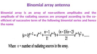 Binomial array antenna
Binomial array is an array of non-uniform amplitudes and the
amplitude of the radiating sources are arranged according to the co-
efficient of successive term of the following binomial series and hence
the name
 