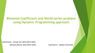 Binomial Coefficient and World series problem
using Dynamic Programming approach
Submitted by – Samyak Jain (MCA/25014/2022)
Abhishek Ahlawat (MCA/25017/2022) Submitted to – Madhavi Sinha Mam
 