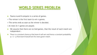 WORLD SERIES PROBLEM
 Teams A and B compete in a series of games.
• The winner is the first team to win n games.
• The series ends as soon as the winner is decided.
• At most 2n–1 games are played.
 We assume that there are no tied games, that the result of each match are
independent .
 There is a constant chance p that team A will win and hence a constant probability
q = 1 – p that team B would win for every given match.
 