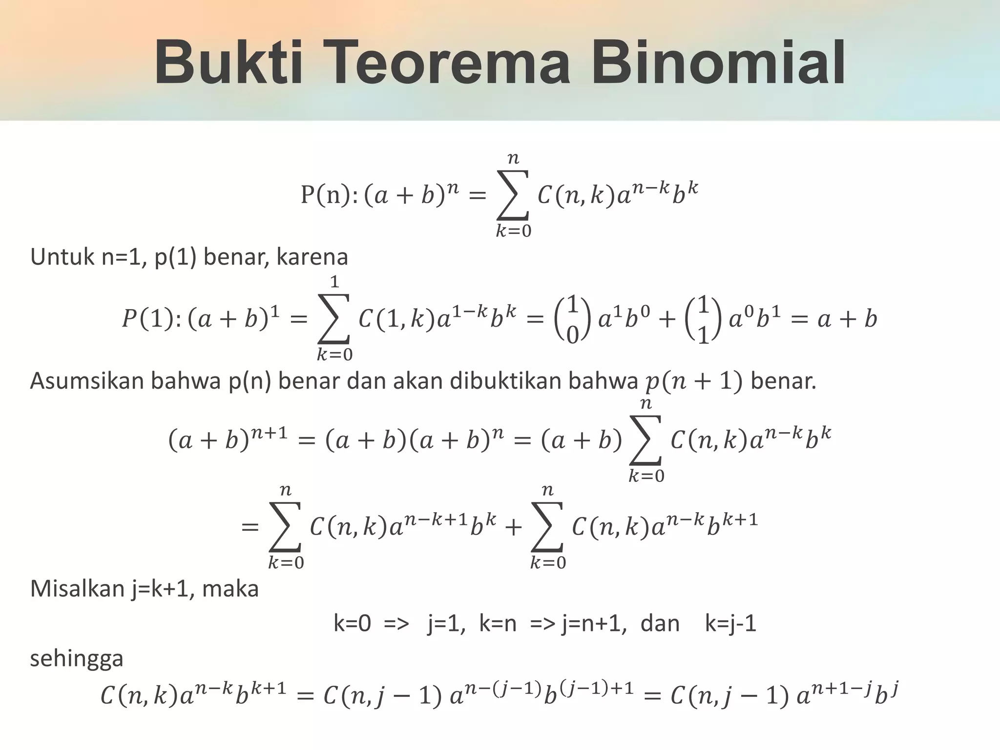 Bukti Teorema Binomial
P n : 𝑎 + 𝑏 𝑛 = 𝐶(𝑛, 𝑘)𝑎 𝑛;𝑘 𝑏 𝑘
𝑛
𝑘<0
Untuk n=1, p(1) benar, karena
𝑃 1 : 𝑎 + 𝑏 1
= 𝐶(1, 𝑘)𝑎1;𝑘
𝑏 𝑘
1
𝑘<0
=
1
0
𝑎1
𝑏0
+
1
1
𝑎0
𝑏1
= 𝑎 + 𝑏
Asumsikan bahwa p(n) benar dan akan dibuktikan bahwa 𝑝(𝑛 + 1) benar.
𝑎 + 𝑏 𝑛:1
= 𝑎 + 𝑏 𝑎 + 𝑏 𝑛
= 𝑎 + 𝑏 𝐶 𝑛, 𝑘 𝑎 𝑛;𝑘
𝑏 𝑘
𝑛
𝑘<0
= 𝐶 𝑛, 𝑘 𝑎 𝑛;𝑘:1 𝑏 𝑘
𝑛
𝑘<0
+ 𝐶(𝑛, 𝑘)𝑎 𝑛;𝑘 𝑏 𝑘:1
𝑛
𝑘<0
Misalkan j=k+1, maka
k=0 => j=1, k=n => j=n+1, dan k=j-1
sehingga
𝐶 𝑛, 𝑘 𝑎 𝑛;𝑘 𝑏 𝑘:1 = 𝐶(𝑛, 𝑗 − 1) 𝑎 𝑛;(𝑗;1) 𝑏 𝑗;1 :1 = 𝐶(𝑛, 𝑗 − 1) 𝑎 𝑛:1;𝑗 𝑏 𝑗
 