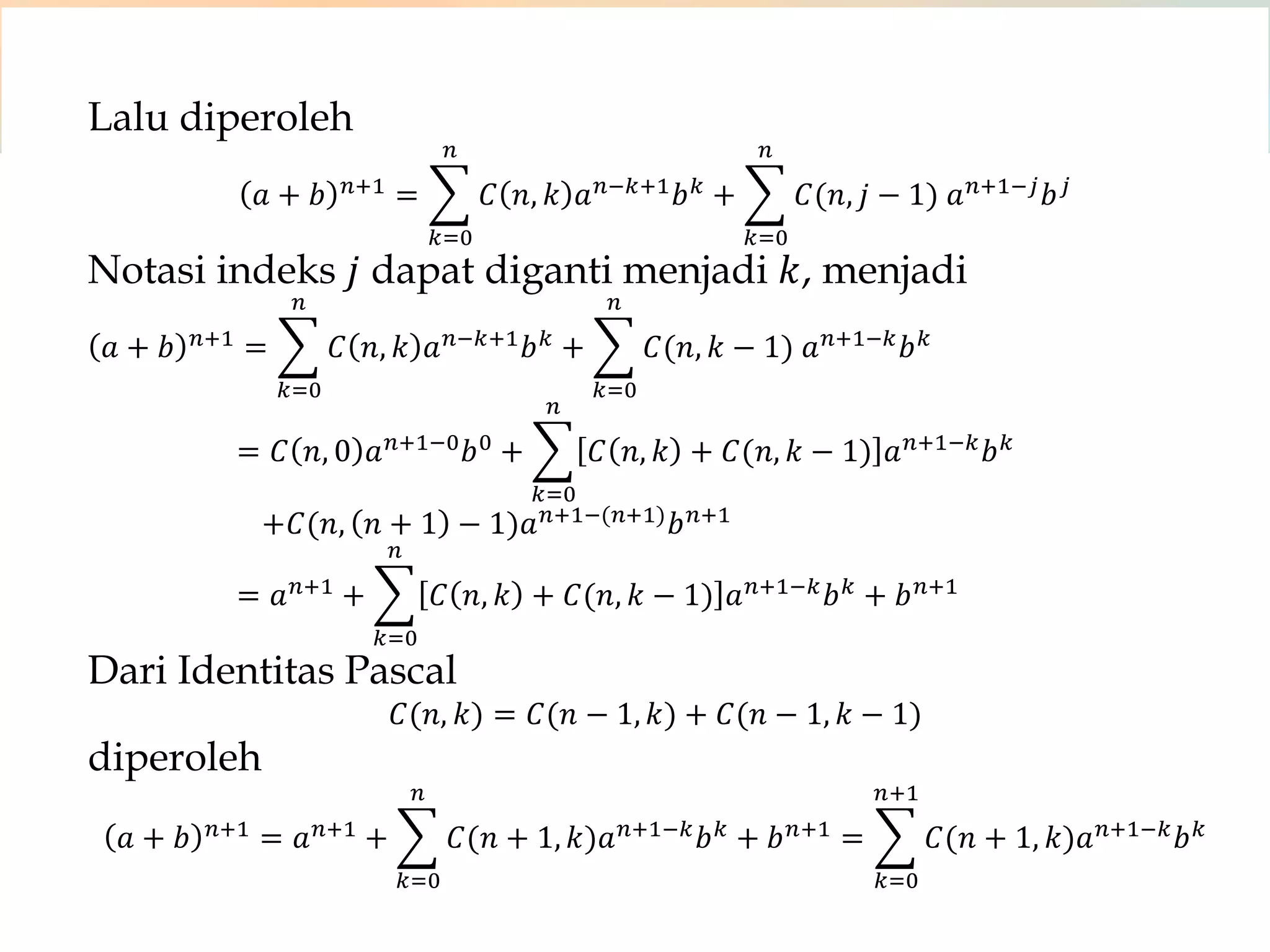 Lalu diperoleh
𝑎 + 𝑏 𝑛:1 = 𝐶 𝑛, 𝑘 𝑎 𝑛;𝑘:1 𝑏 𝑘
𝑛
𝑘<0
+ 𝐶(𝑛, 𝑗 − 1) 𝑎 𝑛:1;𝑗 𝑏 𝑗
𝑛
𝑘<0
Notasi indeks 𝑗 dapat diganti menjadi 𝑘, menjadi
𝑎 + 𝑏 𝑛:1 = 𝐶 𝑛, 𝑘 𝑎 𝑛;𝑘:1 𝑏 𝑘
𝑛
𝑘<0
+ 𝐶(𝑛, 𝑘 − 1) 𝑎 𝑛:1;𝑘 𝑏 𝑘
𝑛
𝑘<0
= 𝐶 𝑛, 0 𝑎 𝑛:1;0 𝑏0 + 𝐶 𝑛, 𝑘 + 𝐶(𝑛, 𝑘 − 1) 𝑎 𝑛:1;𝑘 𝑏 𝑘
𝑛
𝑘<0
+𝐶(𝑛, 𝑛 + 1 − 1)𝑎 𝑛:1;(𝑛:1) 𝑏 𝑛:1
= 𝑎 𝑛:1 + 𝐶 𝑛, 𝑘 + 𝐶(𝑛, 𝑘 − 1) 𝑎 𝑛:1;𝑘 𝑏 𝑘
𝑛
𝑘<0
+ 𝑏 𝑛:1
Dari Identitas Pascal
𝐶(𝑛, 𝑘) = 𝐶(𝑛 − 1, 𝑘) + 𝐶(𝑛 − 1, 𝑘 − 1)
diperoleh
𝑎 + 𝑏 𝑛:1 = 𝑎 𝑛:1 + 𝐶(𝑛 + 1, 𝑘)𝑎 𝑛:1;𝑘 𝑏 𝑘
𝑛
𝑘<0
+ 𝑏 𝑛:1 = 𝐶(𝑛 + 1, 𝑘)𝑎 𝑛:1;𝑘 𝑏 𝑘
𝑛:1
𝑘<0
 