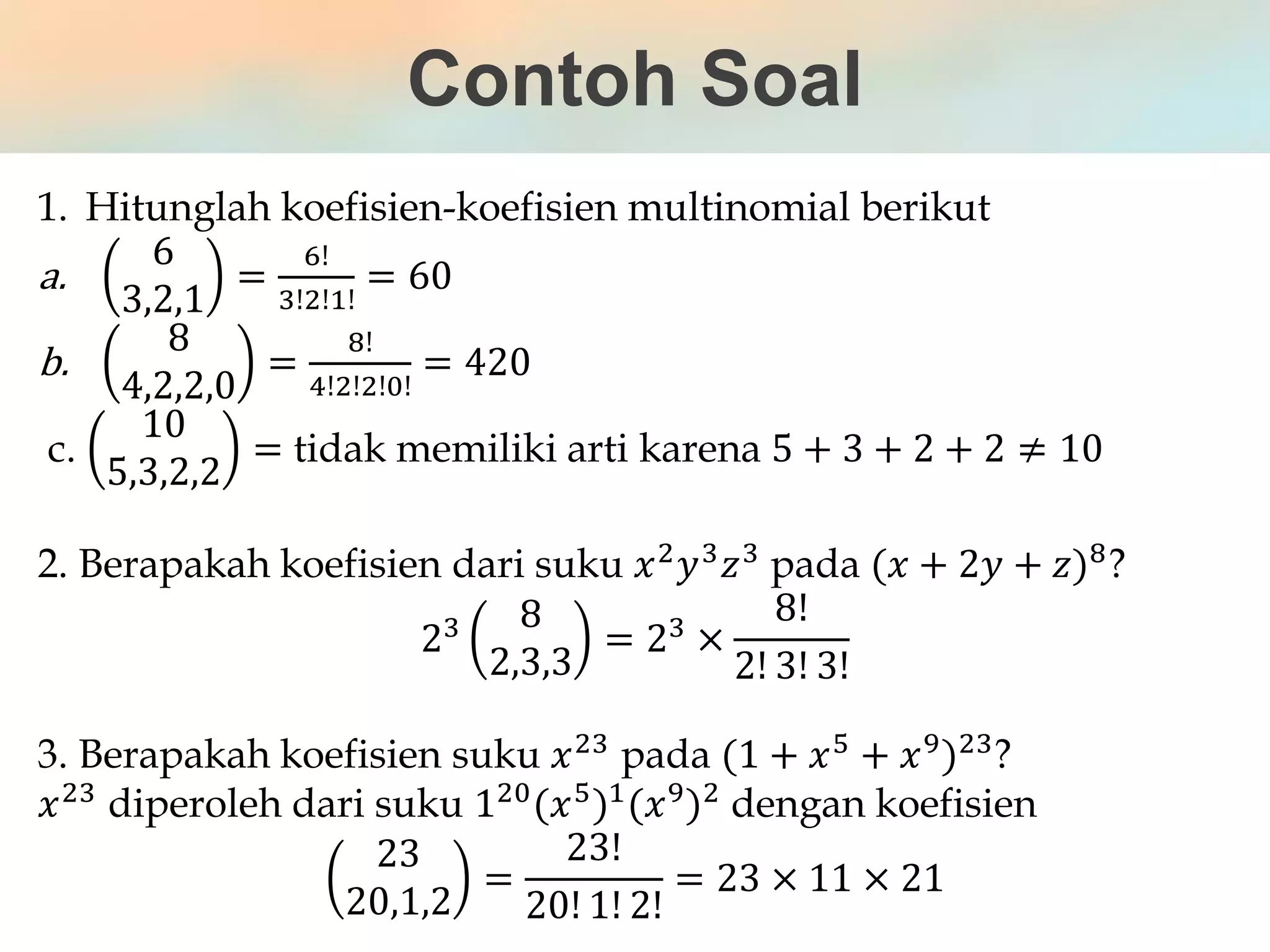 Contoh Soal
1. Hitunglah koefisien-koefisien multinomial berikut
a.
6
3,2,1
=
6!
3!2!1!
= 60
b.
8
4,2,2,0
=
8!
4!2!2!0!
= 420
c.
10
5,3,2,2
= tidak memiliki arti karena 5 + 3 + 2 + 2 ≠ 10
2. Berapakah koefisien dari suku 𝑥2
𝑦3
𝑧3
pada (𝑥 + 2𝑦 + 𝑧)8
?
23 8
2,3,3
= 23 ×
8!
2! 3! 3!
3. Berapakah koefisien suku 𝑥23
pada (1 + 𝑥5
+ 𝑥9
)23
?
𝑥23 diperoleh dari suku 120(𝑥5)1(𝑥9)2 dengan koefisien
23
20,1,2
=
23!
20! 1! 2!
= 23 × 11 × 21
 