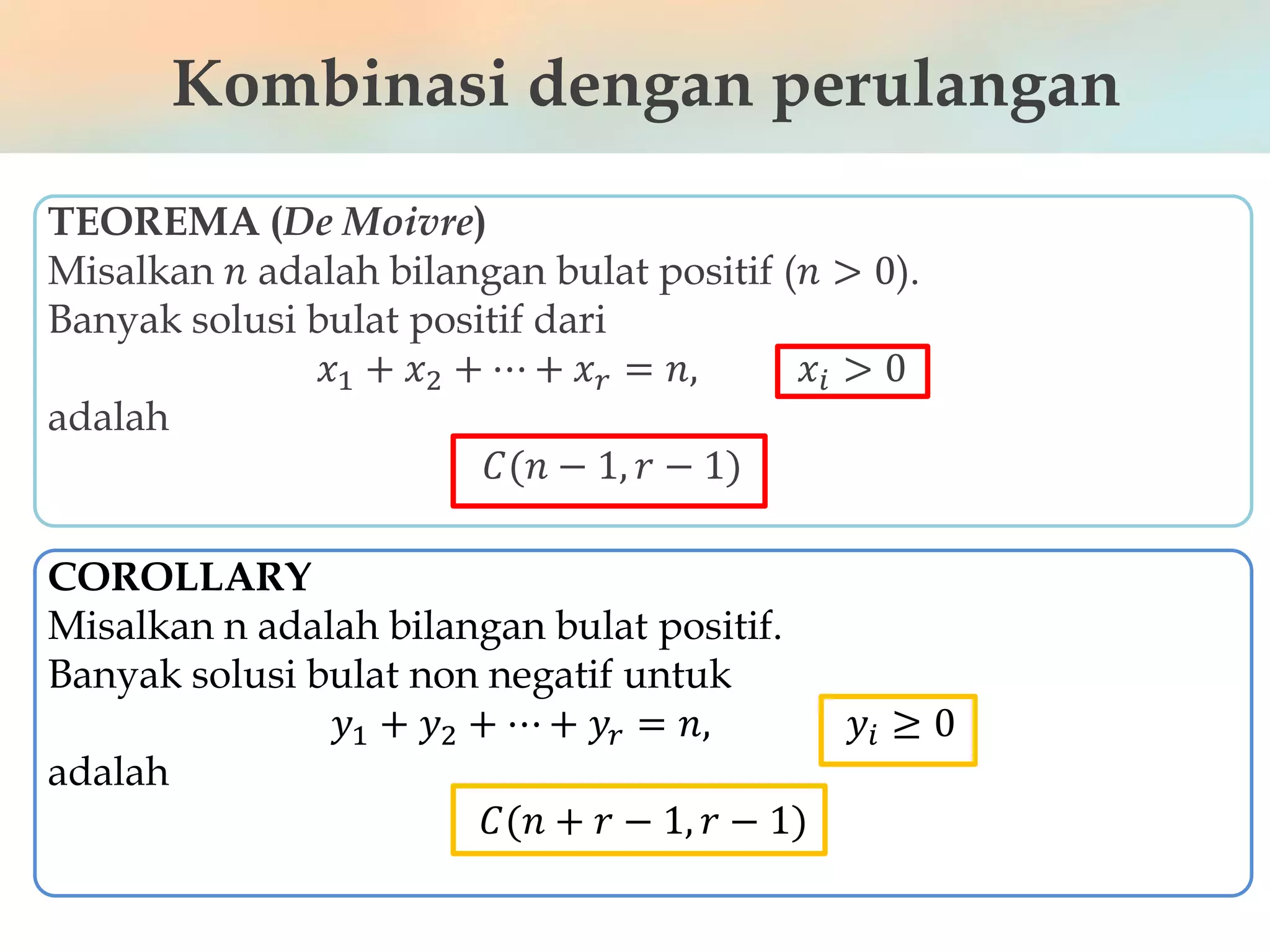 Kombinasi dengan perulangan
TEOREMA (De Moivre)
Misalkan 𝑛 adalah bilangan bulat positif (𝑛 > 0).
Banyak solusi bulat positif dari
𝑥1 + 𝑥2 + ⋯ + 𝑥 𝑟 = 𝑛, 𝑥𝑖 > 0
adalah
𝐶(𝑛 − 1, 𝑟 − 1)
COROLLARY
Misalkan n adalah bilangan bulat positif.
Banyak solusi bulat non negatif untuk
𝑦1 + 𝑦2 + ⋯ + 𝑦𝑟 = 𝑛, 𝑦𝑖 ≥ 0
adalah
𝐶(𝑛 + 𝑟 − 1, 𝑟 − 1)
 