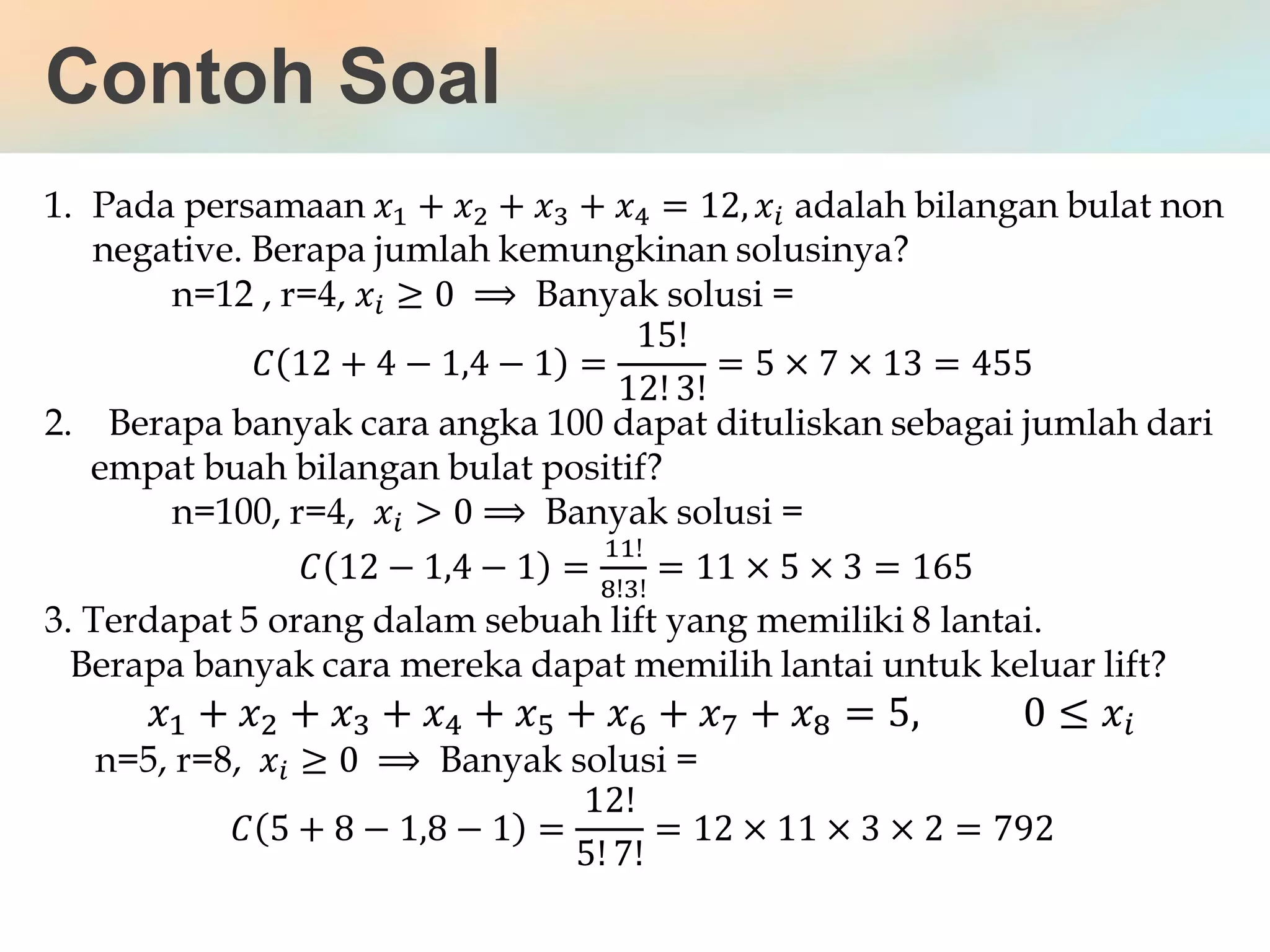 Contoh Soal
1. Pada persamaan 𝑥1 + 𝑥2 + 𝑥3 + 𝑥4 = 12, 𝑥𝑖 adalah bilangan bulat non
negative. Berapa jumlah kemungkinan solusinya?
n=12 , r=4, 𝑥𝑖 ≥ 0 ⟹ Banyak solusi =
𝐶 12 + 4 − 1,4 − 1 =
15!
12! 3!
= 5 × 7 × 13 = 455
2. Berapa banyak cara angka 100 dapat dituliskan sebagai jumlah dari
empat buah bilangan bulat positif?
n=100, r=4, 𝑥𝑖 > 0 ⟹ Banyak solusi =
𝐶 12 − 1,4 − 1 =
11!
8!3!
= 11 × 5 × 3 = 165
3. Terdapat 5 orang dalam sebuah lift yang memiliki 8 lantai.
Berapa banyak cara mereka dapat memilih lantai untuk keluar lift?
𝑥1 + 𝑥2 + 𝑥3 + 𝑥4 + 𝑥5 + 𝑥6 + 𝑥7 + 𝑥8 = 5, 0 ≤ 𝑥𝑖
n=5, r=8, 𝑥𝑖 ≥ 0 ⟹ Banyak solusi =
𝐶 5 + 8 − 1,8 − 1 =
12!
5! 7!
= 12 × 11 × 3 × 2 = 792
 