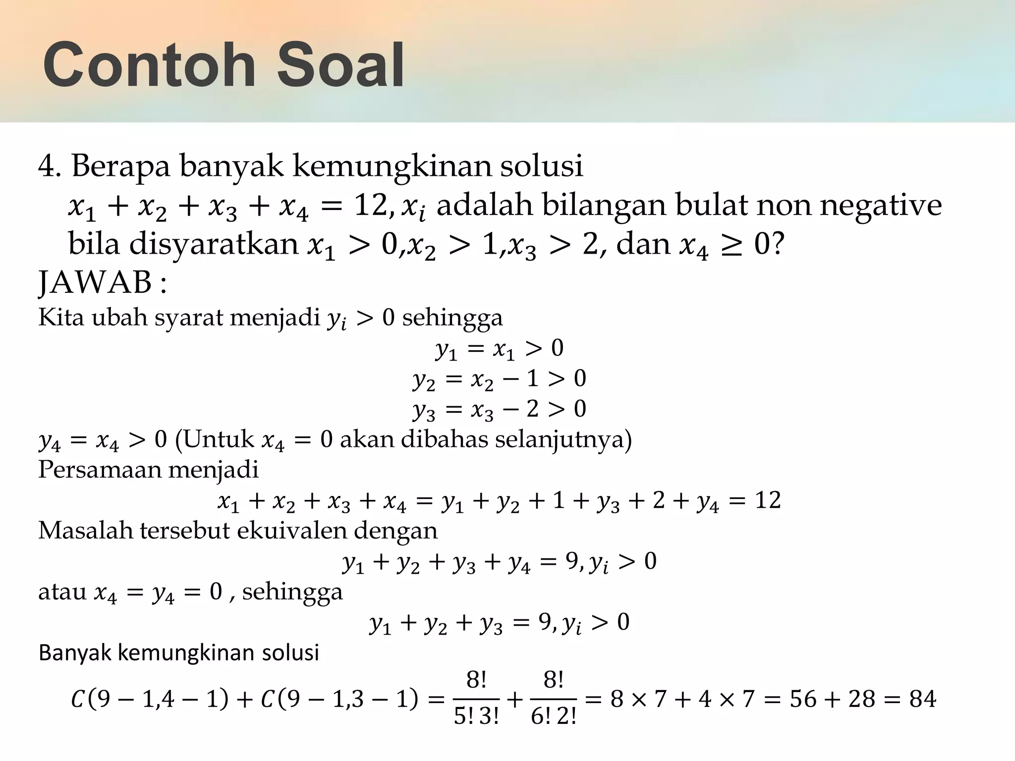 4. Berapa banyak kemungkinan solusi
𝑥1 + 𝑥2 + 𝑥3 + 𝑥4 = 12, 𝑥𝑖 adalah bilangan bulat non negative
bila disyaratkan 𝑥1 > 0,𝑥2 > 1,𝑥3 > 2, dan 𝑥4 ≥ 0?
JAWAB :
Kita ubah syarat menjadi 𝑦𝑖 > 0 sehingga
𝑦1 = 𝑥1 > 0
𝑦2 = 𝑥2 − 1 > 0
𝑦3 = 𝑥3 − 2 > 0
𝑦4 = 𝑥4 > 0 (Untuk 𝑥4 = 0 akan dibahas selanjutnya)
Persamaan menjadi
𝑥1 + 𝑥2 + 𝑥3 + 𝑥4 = 𝑦1 + 𝑦2 + 1 + 𝑦3 + 2 + 𝑦4 = 12
Masalah tersebut ekuivalen dengan
𝑦1 + 𝑦2 + 𝑦3 + 𝑦4 = 9, 𝑦𝑖 > 0
atau 𝑥4 = 𝑦4 = 0 , sehingga
𝑦1 + 𝑦2 + 𝑦3 = 9, 𝑦𝑖 > 0
Banyak kemungkinan solusi
𝐶 9 − 1,4 − 1 + 𝐶 9 − 1,3 − 1 =
8!
5! 3!
+
8!
6! 2!
= 8 × 7 + 4 × 7 = 56 + 28 = 84
Contoh Soal
 