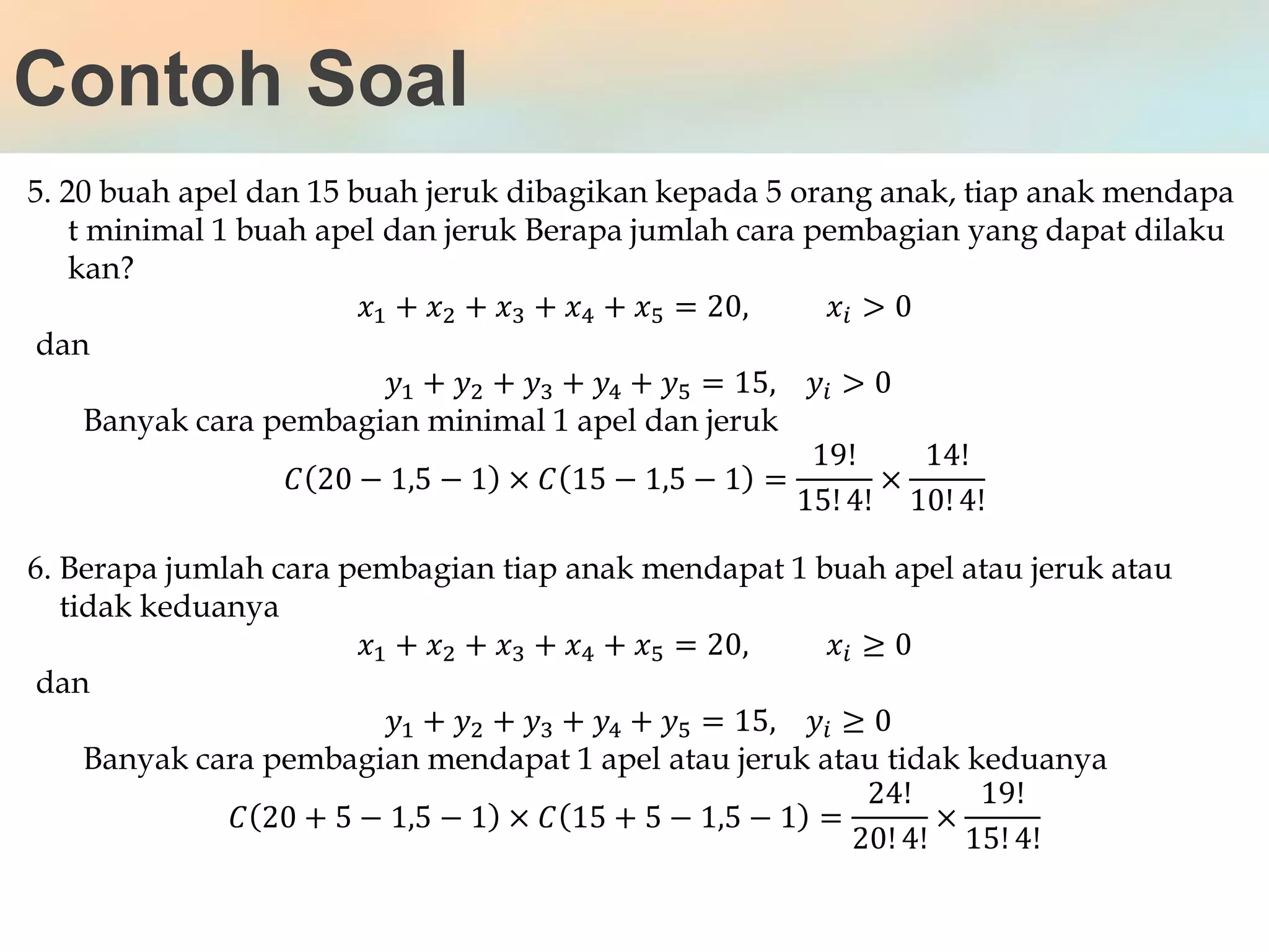 Contoh Soal
5. 20 buah apel dan 15 buah jeruk dibagikan kepada 5 orang anak, tiap anak mendapa
t minimal 1 buah apel dan jeruk Berapa jumlah cara pembagian yang dapat dilaku
kan?
𝑥1 + 𝑥2 + 𝑥3 + 𝑥4 + 𝑥5 = 20, 𝑥𝑖 > 0
dan
𝑦1 + 𝑦2 + 𝑦3 + 𝑦4 + 𝑦5 = 15, 𝑦𝑖 > 0
Banyak cara pembagian minimal 1 apel dan jeruk
𝐶 20 − 1,5 − 1 × 𝐶 15 − 1,5 − 1 =
19!
15! 4!
×
14!
10! 4!
6. Berapa jumlah cara pembagian tiap anak mendapat 1 buah apel atau jeruk atau
tidak keduanya
𝑥1 + 𝑥2 + 𝑥3 + 𝑥4 + 𝑥5 = 20, 𝑥𝑖 ≥ 0
dan
𝑦1 + 𝑦2 + 𝑦3 + 𝑦4 + 𝑦5 = 15, 𝑦𝑖 ≥ 0
Banyak cara pembagian mendapat 1 apel atau jeruk atau tidak keduanya
𝐶 20 + 5 − 1,5 − 1 × 𝐶 15 + 5 − 1,5 − 1 =
24!
20! 4!
×
19!
15! 4!
 