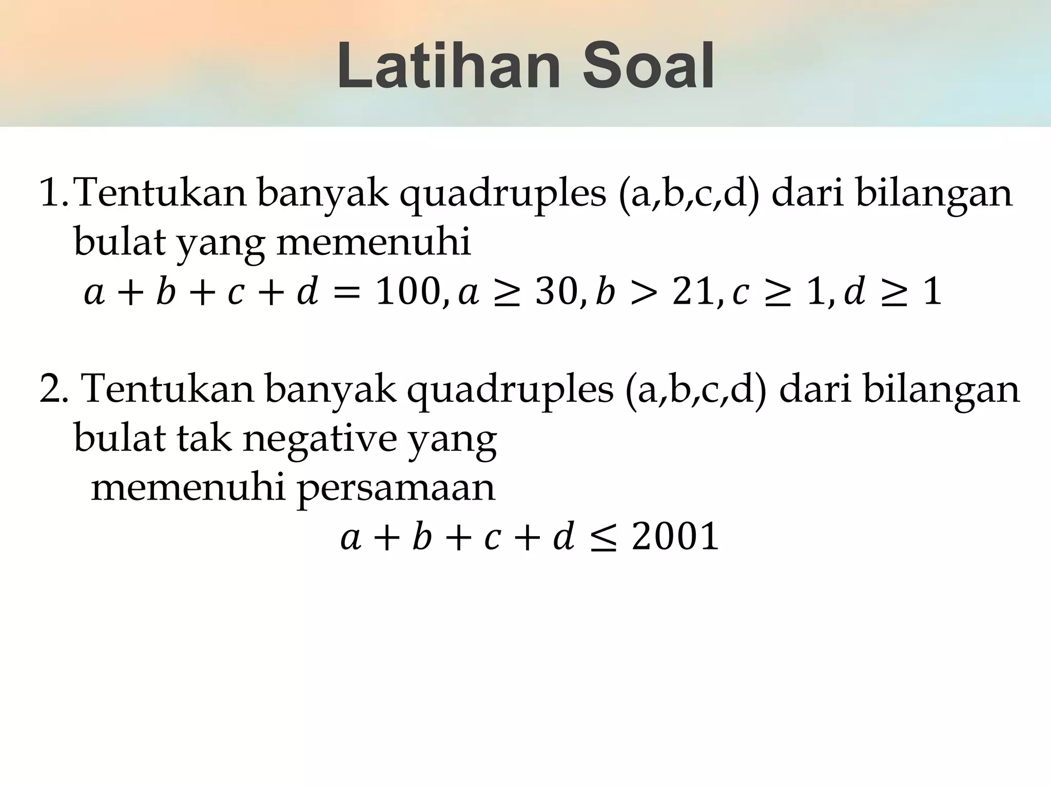 Latihan Soal
1.Tentukan banyak quadruples (a,b,c,d) dari bilangan
bulat yang memenuhi
𝑎 + 𝑏 + 𝑐 + 𝑑 = 100, 𝑎 ≥ 30, 𝑏 > 21, 𝑐 ≥ 1, 𝑑 ≥ 1
2. Tentukan banyak quadruples (a,b,c,d) dari bilangan
bulat tak negative yang
memenuhi persamaan
𝑎 + 𝑏 + 𝑐 + 𝑑 ≤ 2001
 