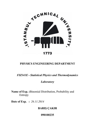 PHYSICS ENGINEERING DEPARTMENT
FIZ341E - Statistical Physics and Thermodynamics
Laboratory
Name of Exp. :Binomial Distribution, Probability and
Entropy
Date of Exp. : 26.11.2014
BARIŞ ÇAKIR
090100235
 