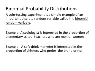 Binomial Probability Distributions
A coin-tossing experiment is a simple example of an
important discrete random variable called the binomial
random variable.
Example- A sociologist is interested in the proportion of
elementary school teachers who are men or women
Example- A soft-drink marketer is interested in the
proportion of drinkers who prefer the brand or not
 